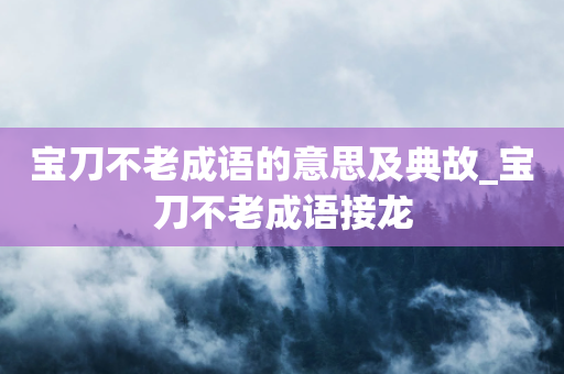 宝刀不老成语的意思及典故_宝刀不老成语接龙