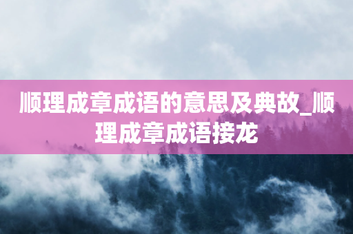 顺理成章成语的意思及典故_顺理成章成语接龙