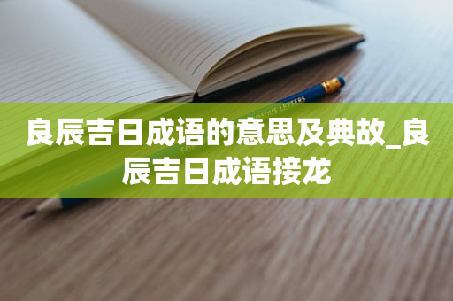 良辰吉日成语的意思及典故_良辰吉日成语接龙